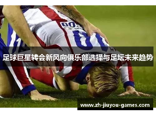 足球巨星转会新风向俱乐部选择与足坛未来趋势